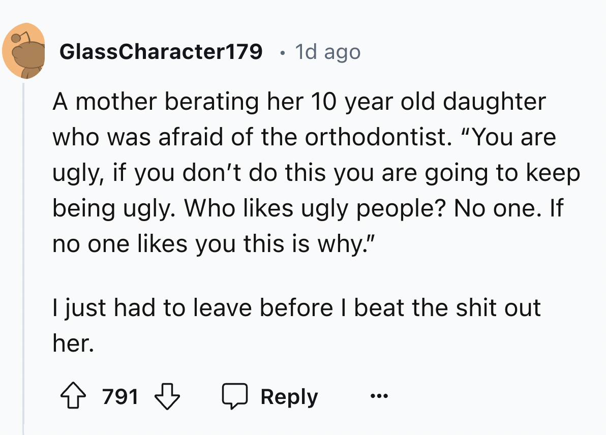 number - GlassCharacter179 1d ago . A mother berating her 10 year old daughter who was afraid of the orthodontist. "You are ugly, if you don't do this you are going to keep being ugly. Who ugly people? No one. If no one you this is why." I just had to lea